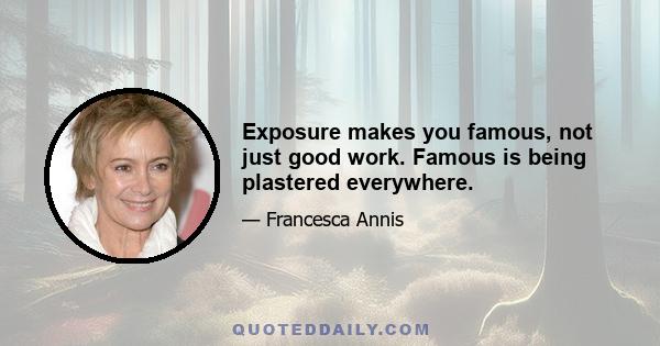 Exposure makes you famous, not just good work. Famous is being plastered everywhere.