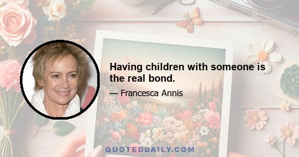 Having children with someone is the real bond.