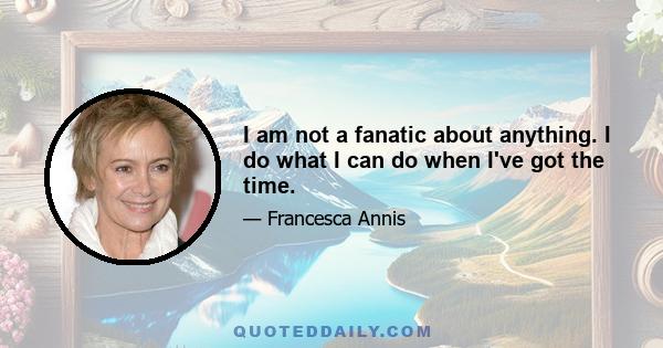 I am not a fanatic about anything. I do what I can do when I've got the time.