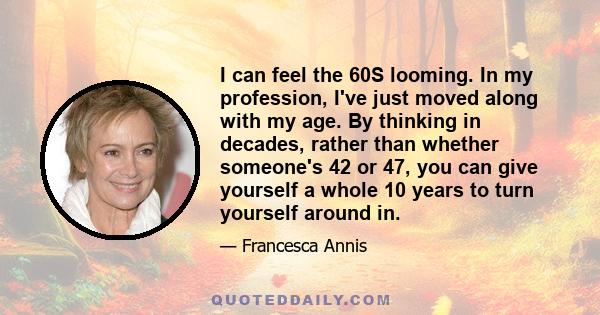 I can feel the 60S looming. In my profession, I've just moved along with my age. By thinking in decades, rather than whether someone's 42 or 47, you can give yourself a whole 10 years to turn yourself around in.