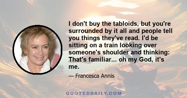 I don't buy the tabloids, but you're surrounded by it all and people tell you things they've read. I'd be sitting on a train looking over someone's shoulder and thinking: That's familiar... oh my God, it's me.