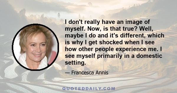 I don't really have an image of myself. Now, is that true? Well, maybe I do and it's different, which is why I get shocked when I see how other people experience me. I see myself primarily in a domestic setting.