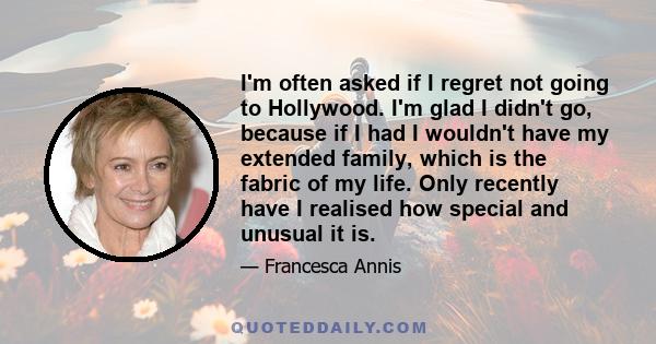 I'm often asked if I regret not going to Hollywood. I'm glad I didn't go, because if I had I wouldn't have my extended family, which is the fabric of my life. Only recently have I realised how special and unusual it is.