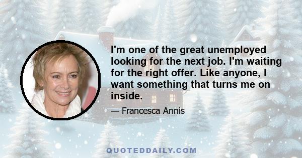 I'm one of the great unemployed looking for the next job. I'm waiting for the right offer. Like anyone, I want something that turns me on inside.