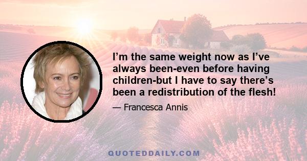 I’m the same weight now as I’ve always been-even before having children-but I have to say there’s been a redistribution of the flesh!