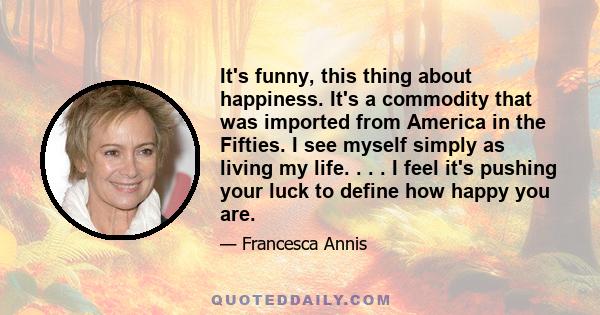 It's funny, this thing about happiness. It's a commodity that was imported from America in the Fifties. I see myself simply as living my life. . . . I feel it's pushing your luck to define how happy you are.