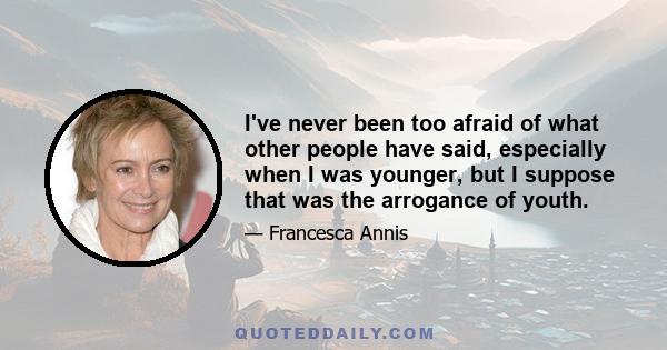 I've never been too afraid of what other people have said, especially when I was younger, but I suppose that was the arrogance of youth.