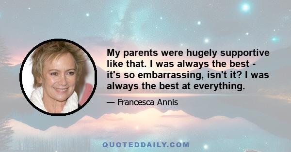 My parents were hugely supportive like that. I was always the best - it's so embarrassing, isn't it? I was always the best at everything.