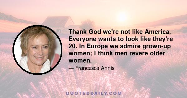 Thank God we're not like America. Everyone wants to look like they're 20. In Europe we admire grown-up women; I think men revere older women.