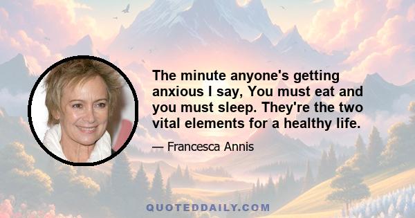 The minute anyone's getting anxious I say, You must eat and you must sleep. They're the two vital elements for a healthy life.