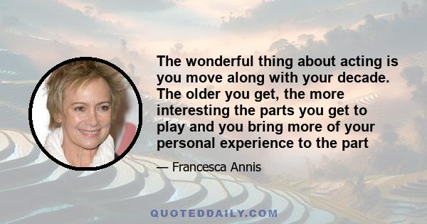 The wonderful thing about acting is you move along with your decade. The older you get, the more interesting the parts you get to play and you bring more of your personal experience to the part