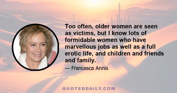 Too often, older women are seen as victims, but I know lots of formidable women who have marvellous jobs as well as a full erotic life, and children and friends and family.