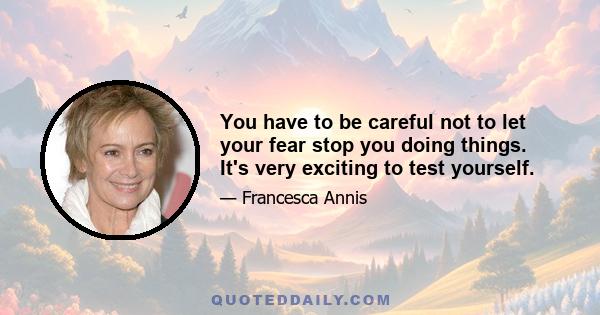 You have to be careful not to let your fear stop you doing things. It's very exciting to test yourself.