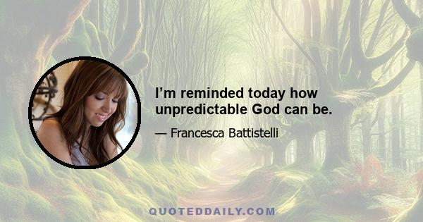 I’m reminded today how unpredictable God can be.