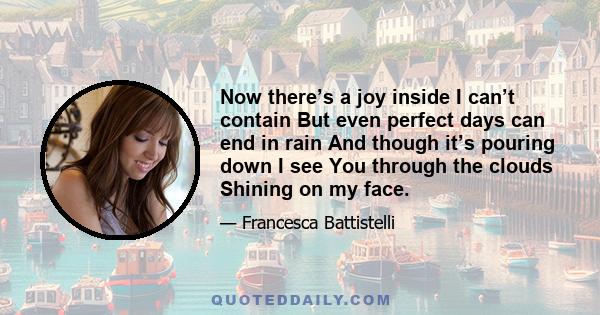 Now there’s a joy inside I can’t contain But even perfect days can end in rain And though it’s pouring down I see You through the clouds Shining on my face.