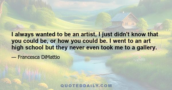 I always wanted to be an artist, I just didn't know that you could be, or how you could be. I went to an art high school but they never even took me to a gallery.