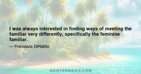 I was always interested in finding ways of meeting the familiar very differently, specifically the feminine familiar.