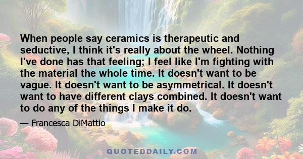 When people say ceramics is therapeutic and seductive, I think it's really about the wheel. Nothing I've done has that feeling; I feel like I'm fighting with the material the whole time. It doesn't want to be vague. It