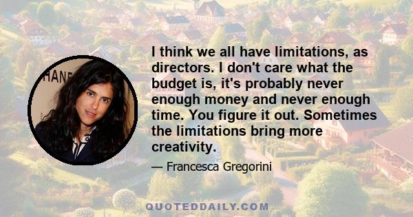 I think we all have limitations, as directors. I don't care what the budget is, it's probably never enough money and never enough time. You figure it out. Sometimes the limitations bring more creativity.