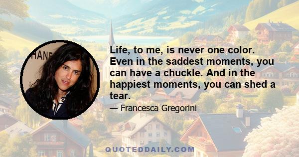 Life, to me, is never one color. Even in the saddest moments, you can have a chuckle. And in the happiest moments, you can shed a tear.