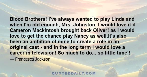 Blood Brothers! I've always wanted to play Linda and when I'm old enough, Mrs. Johnston. I would love it if Cameron Mackintosh brought back Oliver! as I would love to get the chance play Nancy as well.It's also been an