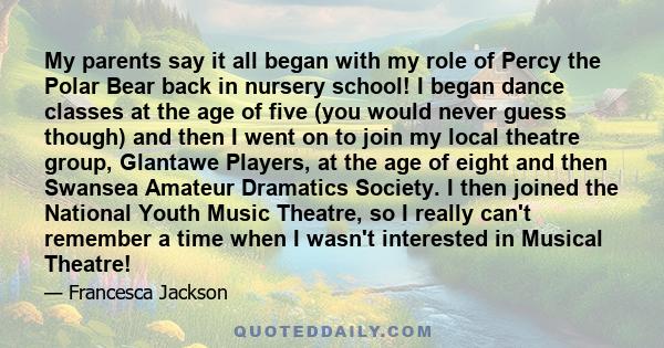 My parents say it all began with my role of Percy the Polar Bear back in nursery school! I began dance classes at the age of five (you would never guess though) and then I went on to join my local theatre group,