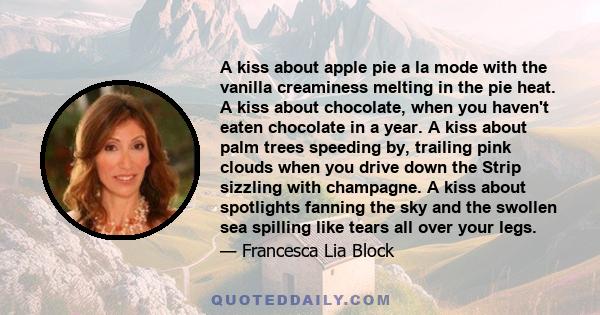 A kiss about apple pie a la mode with the vanilla creaminess melting in the pie heat. A kiss about chocolate, when you haven't eaten chocolate in a year. A kiss about palm trees speeding by, trailing pink clouds when