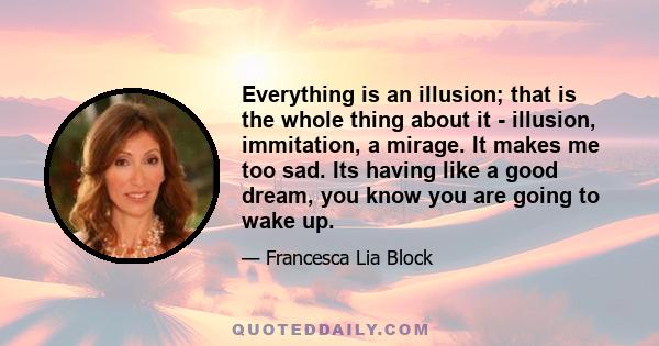 Everything is an illusion; that is the whole thing about it - illusion, immitation, a mirage. It makes me too sad. Its having like a good dream, you know you are going to wake up.