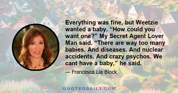 Everything was fine, but Weetzie wanted a baby. “How could you want one?” My Secret Agent Lover Man said. “There are way too many babies. And diseases. And nuclear accidents. And crazy psychos. We cant have a baby,” he