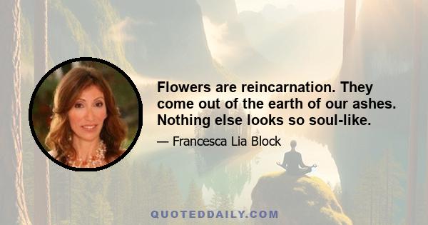 Flowers are reincarnation. They come out of the earth of our ashes. Nothing else looks so soul-like.