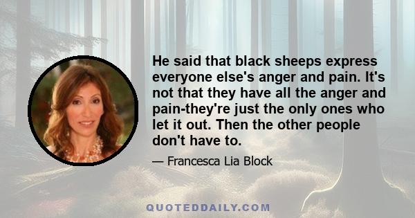 He said that black sheeps express everyone else's anger and pain. It's not that they have all the anger and pain-they're just the only ones who let it out. Then the other people don't have to.