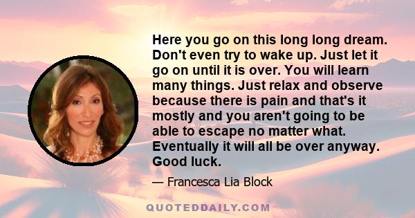 Here you go on this long long dream. Don't even try to wake up. Just let it go on until it is over. You will learn many things. Just relax and observe because there is pain and that's it mostly and you aren't going to