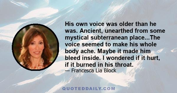 His own voice was older than he was. Ancient, unearthed from some mystical subterranean place...The voice seemed to make his whole body ache. Maybe it made him bleed inside. I wondered if it hurt, if it burned in his