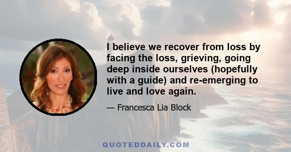 I believe we recover from loss by facing the loss, grieving, going deep inside ourselves (hopefully with a guide) and re-emerging to live and love again.