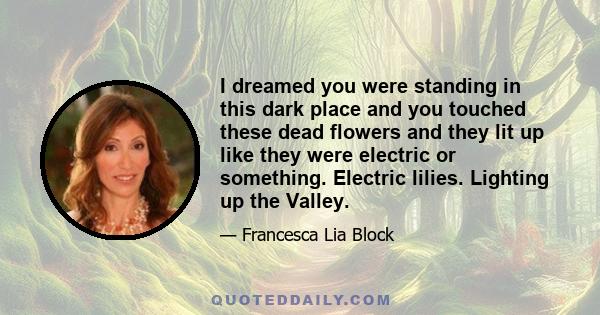 I dreamed you were standing in this dark place and you touched these dead flowers and they lit up like they were electric or something. Electric lilies. Lighting up the Valley.