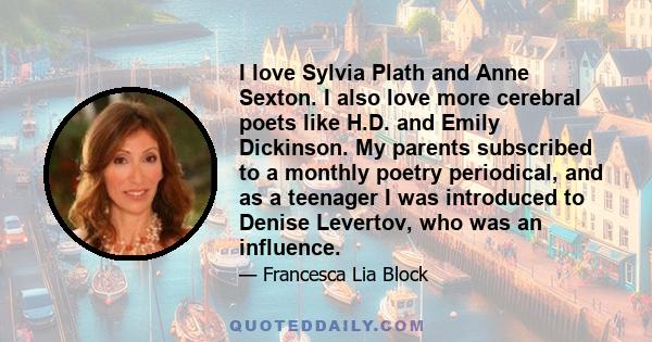 I love Sylvia Plath and Anne Sexton. I also love more cerebral poets like H.D. and Emily Dickinson. My parents subscribed to a monthly poetry periodical, and as a teenager I was introduced to Denise Levertov, who was an 