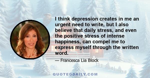 I think depression creates in me an urgent need to write, but I also believe that daily stress, and even the positive stress of intense happiness, can compel me to express myself through the written word.