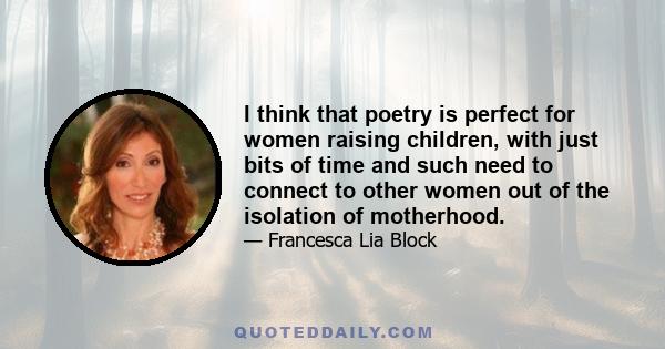 I think that poetry is perfect for women raising children, with just bits of time and such need to connect to other women out of the isolation of motherhood.