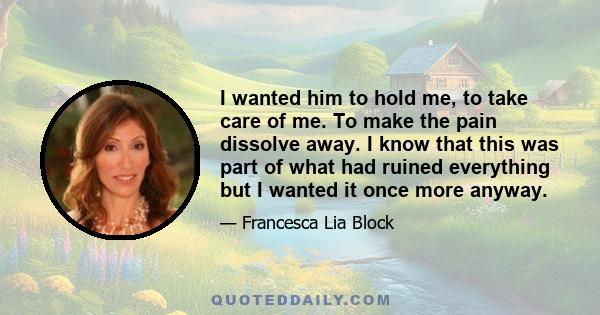 I wanted him to hold me, to take care of me. To make the pain dissolve away. I know that this was part of what had ruined everything but I wanted it once more anyway.