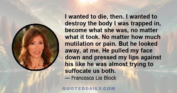 I wanted to die, then. I wanted to destroy the body I was trapped in, become what she was, no matter what it took. No matter how much mutilation or pain. But he looked away, at me. He pulled my face down and pressed my