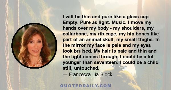 I will be thin and pure like a glass cup. Empty. Pure as light. Music. I move my hands over my body - my shoulders, my collarbone, my rib cage, my hip bones like part of an animal skull, my small thighs. In the mirror