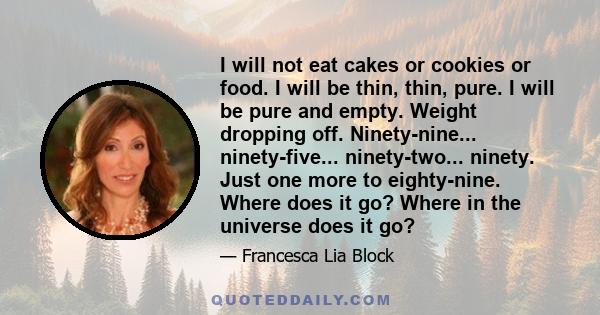 I will not eat cakes or cookies or food. I will be thin, thin, pure. I will be pure and empty. Weight dropping off. Ninety-nine... ninety-five... ninety-two... ninety. Just one more to eighty-nine. Where does it go?