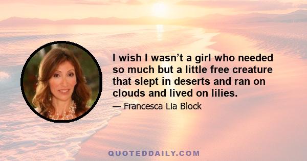 I wish I wasn’t a girl who needed so much but a little free creature that slept in deserts and ran on clouds and lived on lilies.