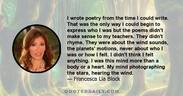 I wrote poetry from the time I could write. That was the only way I could begin to express who I was but the poems didn't make sense to my teachers. They didn't rhyme. They were about the wind sounds, the planets'