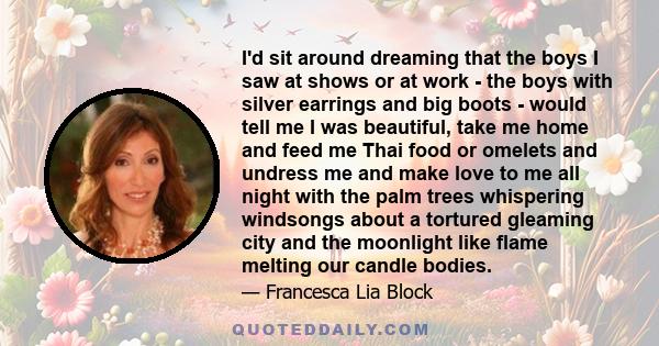 I'd sit around dreaming that the boys I saw at shows or at work - the boys with silver earrings and big boots - would tell me I was beautiful, take me home and feed me Thai food or omelets and undress me and make love