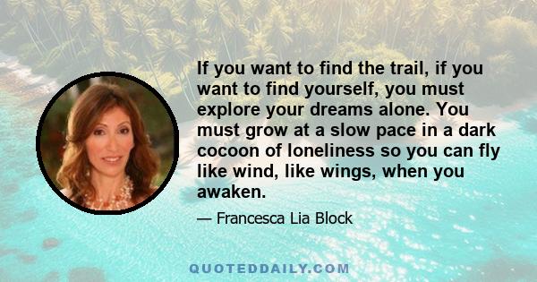 If you want to find the trail, if you want to find yourself, you must explore your dreams alone. You must grow at a slow pace in a dark cocoon of loneliness so you can fly like wind, like wings, when you awaken.