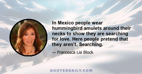 In Mexico people wear hummingbird amulets around their necks to show they are searching for love. Here people pretend that they aren’t. Searching.