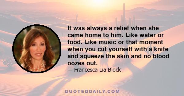 It was always a relief when she came home to him. Like water or food. Like music or that moment when you cut yourself with a knife and squeeze the skin and no blood oozes out.