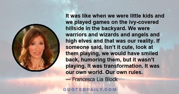 It was like when we were little kids and we played games on the ivy-covered hillside in the backyard. We were warriors and wizards and angels and high elves and that was our reality. If someone said, Isn’t it cute, look 