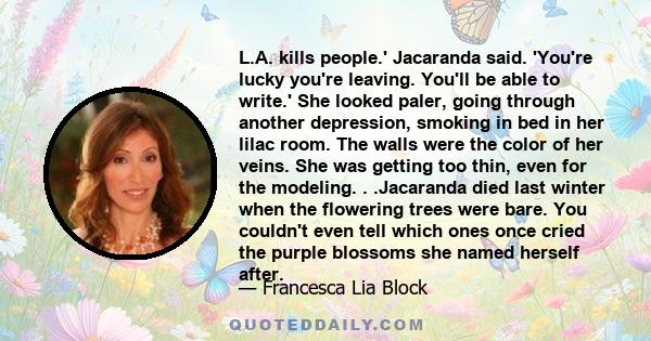 L.A. kills people.' Jacaranda said. 'You're lucky you're leaving. You'll be able to write.' She looked paler, going through another depression, smoking in bed in her lilac room. The walls were the color of her veins.